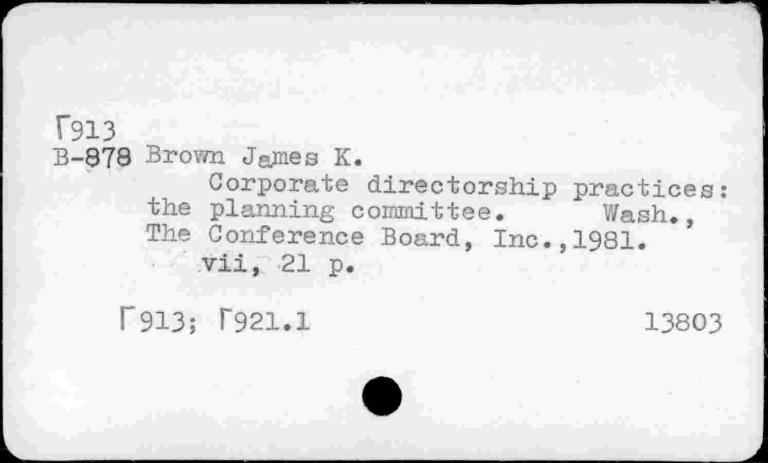 ﻿T913
B-878 Brown James K.
Corporate directorship practices: the planning committee. Wash., The Conference Board, Inc.,1981.
vii, 21 p.
P913; T921.1
13803